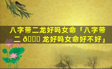 八字带二龙好吗女命「八字带二 🐞 龙好吗女命好不好」